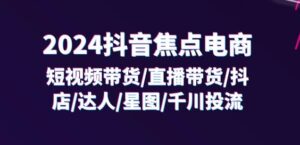 2024抖音焦点电商：短视频带货/直播带货/抖店/达人/星图/千川投流/32节课-网创资源
