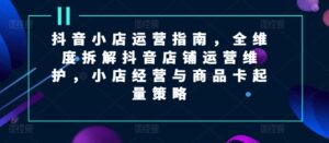 抖音小店运营指南，全维度拆解抖音店铺运营维护，小店经营与商品卡起量策略-网创资源