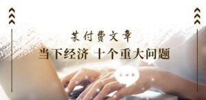 某付费文章《当下经济 十个重大问题》覆盖大家最关心的所有金融类话题讨论-网创资源