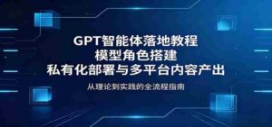GPT智能体落地教程：模型角色搭建，私有化部署与多平台内容产出-网创资源