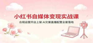 小红书自媒体变现实战课：合规运营开店上架，AI文案直播配置全套落地-网创资源
