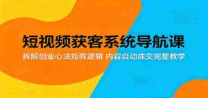 短视频获客系统导航课：拆解创业心法矩阵逻辑，内容自动成交完整教学-网创资源
