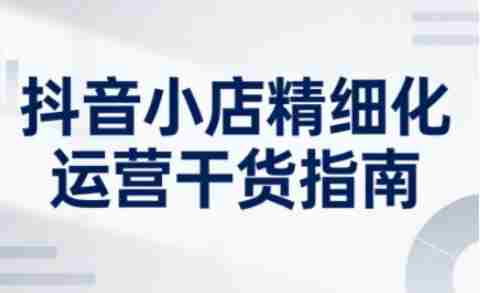 抖音小店精细化运营干货指南新版,助力商家系统提升店铺运营能力(更新26年5月)