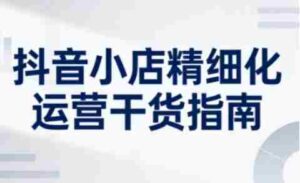 抖音小店精细化运营干货指南新版,助力商家系统提升店铺运营能力(更新26年5月)-网创资源