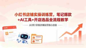 (18515期)小红书店铺实操训练营,笔记爆款+AI工具+开店选品全流程教学-网创资源