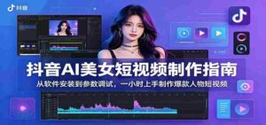 抖音AI美女短视频制作指南:从软件安装到参数调试,一小时上手制作爆款人物短视频-网创资源