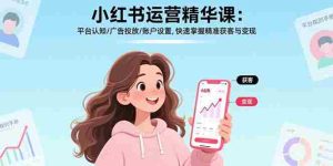 （17468期）小红书运营精华课-更新：平台认知/广告投放/账户设置,快速掌握精准获客与变现-网创资源