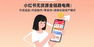 （15785期）小红书无货源全链路电商：开店选品/内容制作/零库存+高转化轻资产模式-网创资源