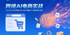 （15526期）AI+跨境电商实战：Temu平台入驻与商品上架 AI设计批量生产 物流质检全流程-网创资源