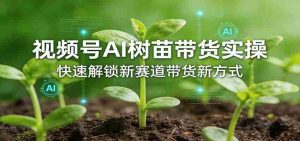 视频号AI树苗带货实操，快速解锁新赛道带货新方式-网创资源