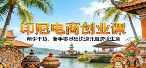 印尼电商创业课：精讲干货，新手零基础快速开启跨境生意-网创资源