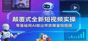 颠覆式全新短视频实操，零基础用AI做出带货爆量短视频-网创资源