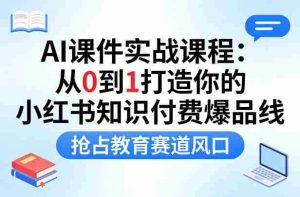 AI课件实战课程，从0到1打造你的小红书知识付费爆品线，抢占教育赛道风口-网创资源