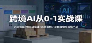 跨境AI从0-1实战课：选品策略+供应链搭建+运营落地，小预算做高价值产品-网创资源