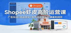 Shopee虾皮高阶运营课：广告玩法+选品优化+自然流获取，打通盈利闭环-网创资源