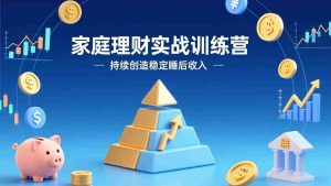 （17486期）家庭理财实战训练营：从0到1建体系，三阶进阶层层递进，助你持续创造稳定睡后收入-网创资源