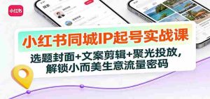 小红书同城IP起号实战课：选题封面+文案剪辑+聚光投放，解锁小而美生意流量密码-网创资源