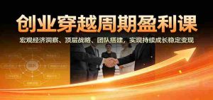 创业穿越周期盈利课：宏观经济洞察、顶层战略、团队搭建，实现持续成长稳定变现-网创资源