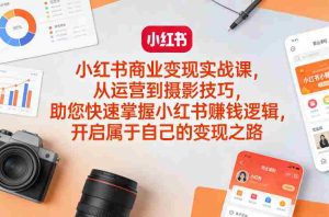 小红书商业变现实战课，从运营到摄影技巧，助您快速掌握小红书賺钱逻辑，开启属于自己的变现之路-网创资源