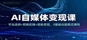 AI自媒体变现课：平台选择+剪映实操+低粉变现，0基础也能稳定赚钱-网创资源