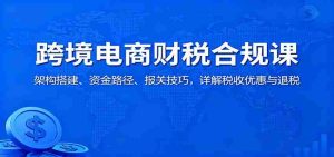 跨境电商财税合规课：架构搭建、资金路径、报关技巧，详解税收优惠与退税-网创资源