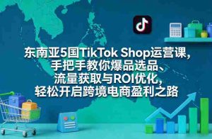 东南亚5国TikTok Shop运营课，手把手教你爆品选品、流量获取与ROI优化，轻松开启跨境电商盈利之路-网创资源
