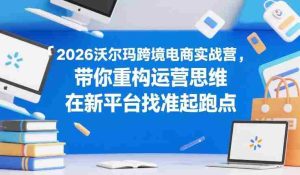 2026沃尔玛跨境电商实战营，带你重构运营思维，在新平台找准起跑点-网创资源