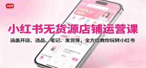 小红书无货源店铺运营课：涵盖开店、选品、笔记、发货等，全方位教你玩转小红书-网创资源