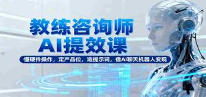 教练咨询师AI提效课：懂硬件操作，定产品位，造提示词，借AI聊天机器人变现-网创资源