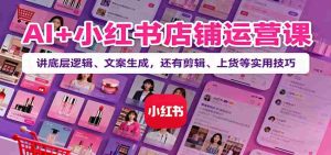 AI+小红书店铺运营课：讲底层逻辑、文案生成，还有剪辑、上货等实用技巧-网创资源