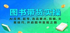 图书带货实操，AI应用、起号、选品要点，剪辑、文案技巧，开启图书变现之路-网创资源