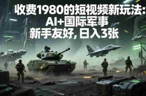 外面收费1980的短视频新玩法：AI+国际军事，新手友好，日入3张+【附详细教程】-网创资源