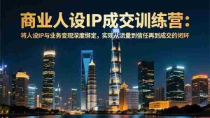 （16789期）商业人设IP成交训练营-12月：将人设IP与业务变现深度绑定，从流量到信任再到成交闭环-网创资源