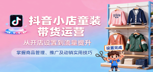 抖音小店童装带货运营，从开店设置到流量提升，掌握商品管理、推广及动销实用技巧-网创资源