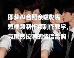 即梦AI合照亲嘴短视频制作教学，氛围感拉满的情侣合照-网创资源