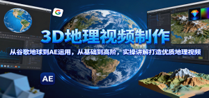 3D地理视频制作，从谷歌地球到AE运用，从基础到高阶，实操讲解打造优质地理视频-网创资源