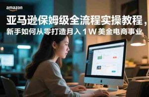 亚马逊保姆级全流程实操教程，新手如何从零打造月入1W美金电商事业-网创资源