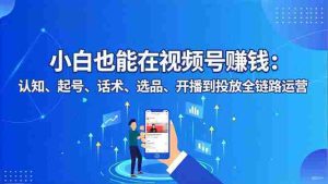 （16626期）小白也能在视频号赚钱：认知、起号、话术、选品、开播到投放全链路运营-网创资源