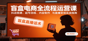 盲盒电商全流程运营课：抖店搭建、起号流程、内容制作与直播变现实战指南-网创资源