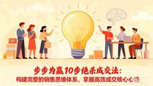（16465期）步步为赢10步绝杀成交法：构建完整的销售思维体系，掌握高效成交核心心法-网创资源