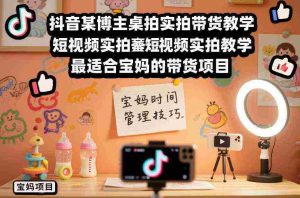 抖音某博主桌拍实拍带货教学，短视频实拍教学，最适合宝妈的带货项目-网创资源