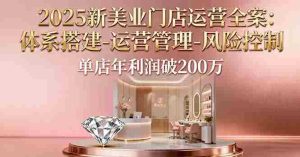（16216期）2025新美业门店运营全案：体系搭建-运营管理-风险控制，单店年利润破200万-网创资源
