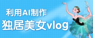 利用AI制作独居美女vlog短视频，零门槛轻松做爆款，22条作品涨粉33万-网创资源