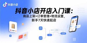 （15947期）抖音小店开店入门课：商品上架+订单管理+物流设置，新手7天快速起店-网创资源