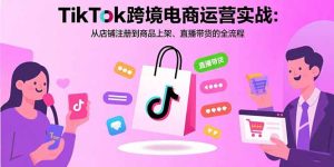 （15808期）TikTok跨境电商运营实战：从店铺注册到商品上架、直播带货的全流程-网创资源