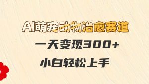 AI萌宠动物治愈赛道，一天变现300+，小白轻松上手-网创资源