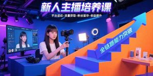（15701期）新人主播培养课：平台适应-流量获取-粉丝留存-收益提升 全链路能力突破-网创资源