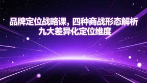 （15304期）品牌定位战略课，四种商战形态解析，九大差异化定位维度-网创资源