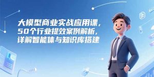 （15274期）大模型商业实战应用课，50个行业提效案例解析，详解智能体与知识库搭建-网创资源