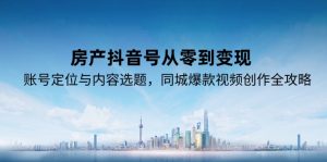 （15104期）房产抖音号从零到变现，账号定位与内容选题，同城爆款视频创作全攻略-网创资源